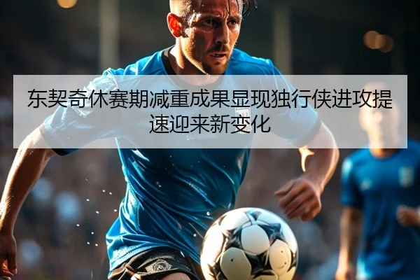 东契奇休赛期减重成果显现独行侠进攻提速迎来新变化